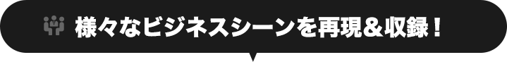 様々なビジネスシーンを再現＆収録！