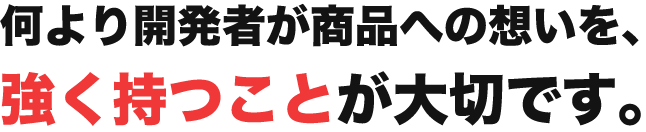 何より開発者が商品への想いを、強く持つことが大切！
